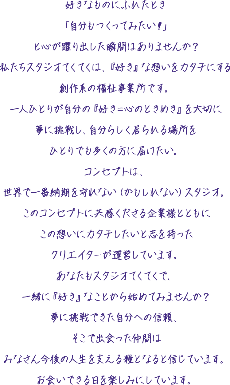 好きなものにふれたとき「自分もつくってみたい！」と心が躍り出した瞬間はありませんか？私たちスタジオてくてくは、『好き』な想いをカタチにする創作系の福祉事業所です。一人ひとりが自分の『好き＝心のときめき』を大切に夢に挑戦し、自分らしく居られる場所をひとりでも多くの方に届けたい。コンセプトは、世界で一番納期を守れない（かもしれない）スタジオ。このコンセプトに共感くださる企業様とともにこの想いにカタチしたいと志を持ったクリエイターが運営しています。あなたもスタジオてくてくで、一緒に『好き』なことから始めてみませんか？夢に挑戦できた自分への信頼、そこで出会った仲間はみなさん今後の人生を支える糧となると信じています。お会いできる日を楽しみにしています。